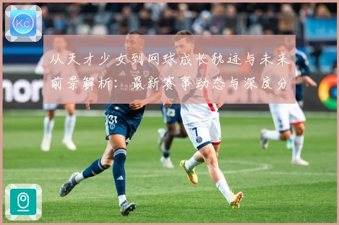 从天才少女到网球成长轨迹与未来前景解析：最新赛事动态与深度分析