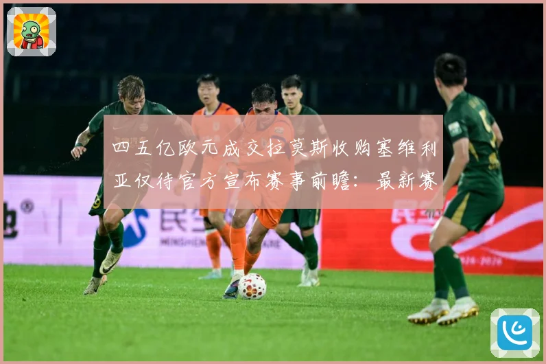 四五亿欧元成交拉莫斯收购塞维利亚仅待官方宣布赛事前瞻：最新赛事动态与深度分析