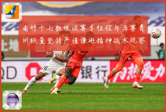 南特十七教练谈赛季征程与马赛青训较量坚持严谨谦逊精神战术观察：最新赛事动态与深度分析