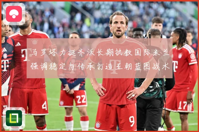 马罗塔力挺齐沃长期执教国际米兰强调稳定与传承打造王朝蓝图战术观察：最新赛事动态与深度分析