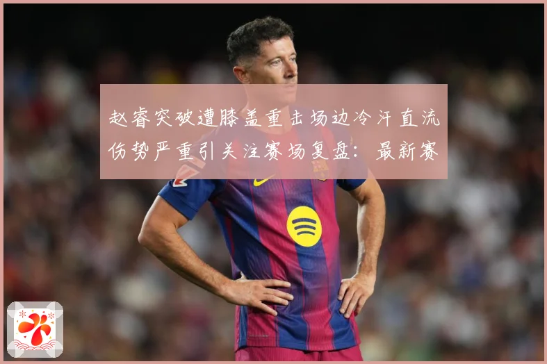 赵睿突破遭膝盖重击场边冷汗直流伤势严重引关注赛场复盘：最新赛事动态与深度分析