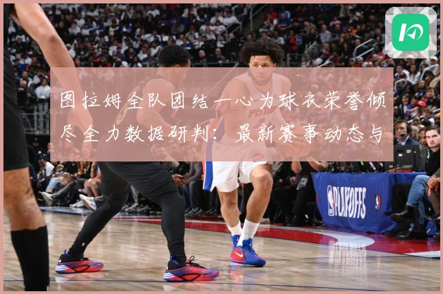 图拉姆全队团结一心为球衣荣誉倾尽全力数据研判：最新赛事动态与深度分析