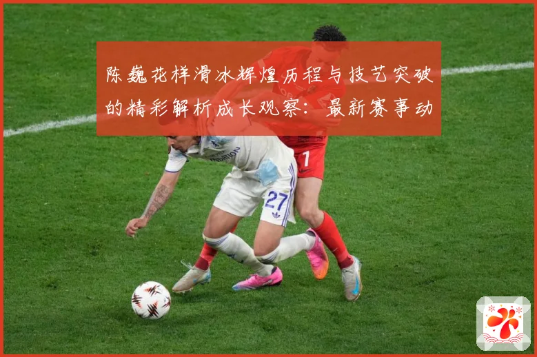 陈巍花样滑冰辉煌历程与技艺突破的精彩解析成长观察：最新赛事动态与深度分析