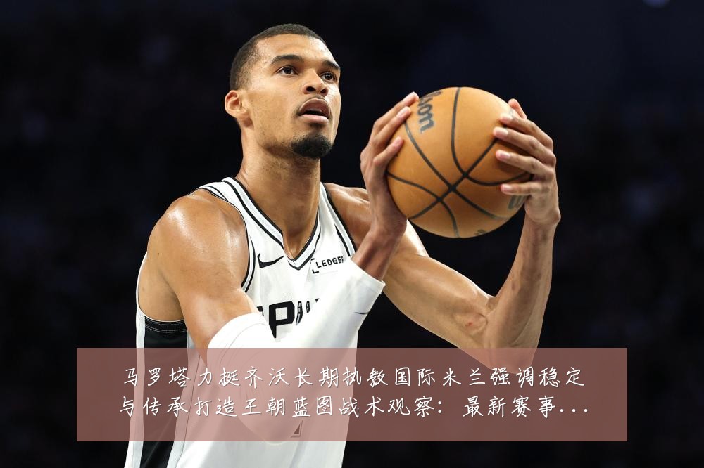 马罗塔力挺齐沃长期执教国际米兰强调稳定与传承打造王朝蓝图战术观察：最新赛事动态与深度分析