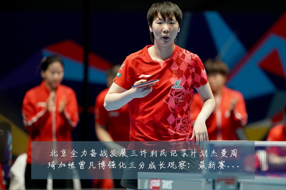 北京全力备战发展三许利民记录计划杰曼周琦加练曾凡博强化三分成长观察：最新赛事动态与深度分析